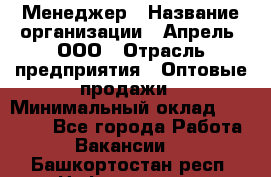 Менеджер › Название организации ­ Апрель, ООО › Отрасль предприятия ­ Оптовые продажи › Минимальный оклад ­ 10 000 - Все города Работа » Вакансии   . Башкортостан респ.,Нефтекамск г.